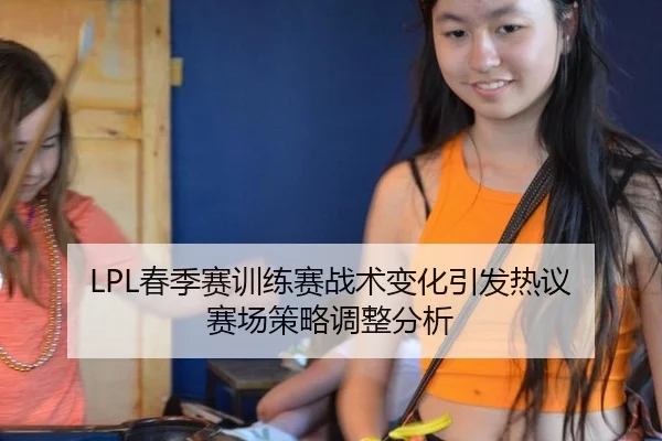 LPL春季赛训练赛战术变化引发热议 赛场策略调整分析